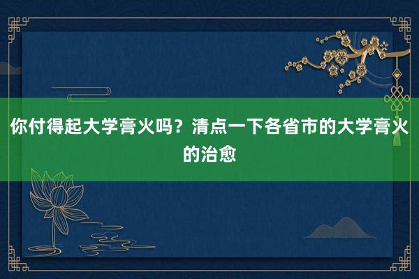 你付得起大学膏火吗？清点一下各省市的大学膏火的治愈