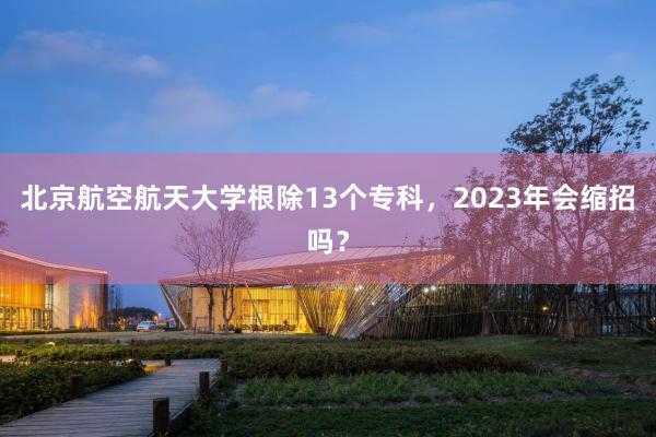 北京航空航天大学根除13个专科，2023年会缩招吗？