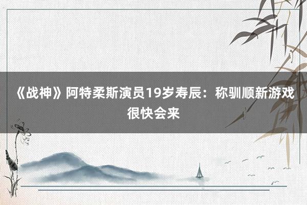 《战神》阿特柔斯演员19岁寿辰：称驯顺新游戏很快会来