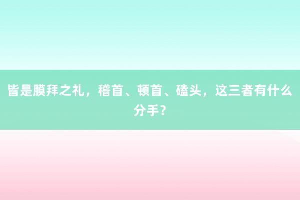 皆是膜拜之礼，稽首、顿首、磕头，这三者有什么分手？