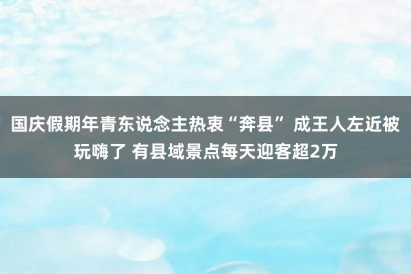 国庆假期年青东说念主热衷“奔县” 成王人左近被玩嗨了 有县域景点每天迎客超2万