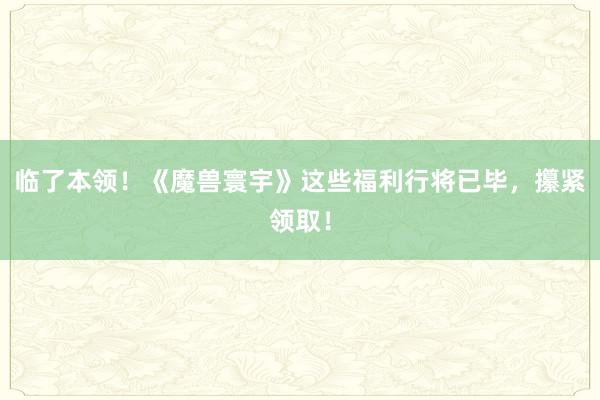 临了本领！《魔兽寰宇》这些福利行将已毕，攥紧领取！