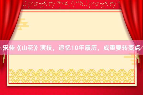 宋佳《山花》演技，追忆10年履历，成重要转变点