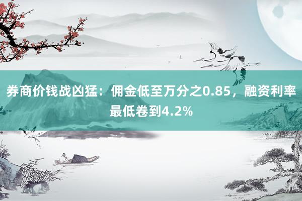 券商价钱战凶猛：佣金低至万分之0.85，融资利率最低卷到4.2%