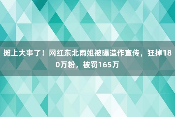 摊上大事了！网红东北雨姐被曝造作宣传，狂掉180万粉，被罚165万