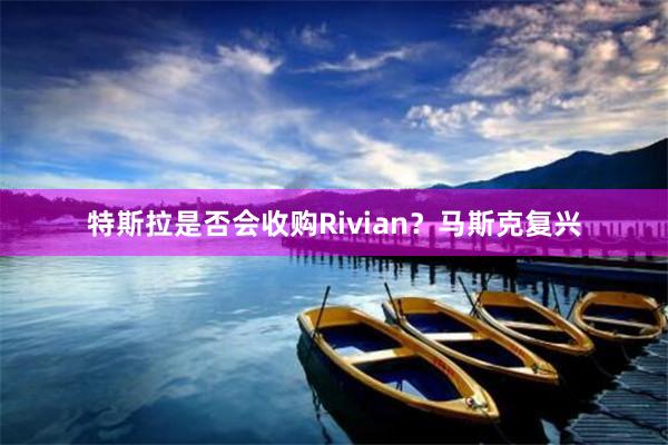 特斯拉是否会收购Rivian？马斯克复兴