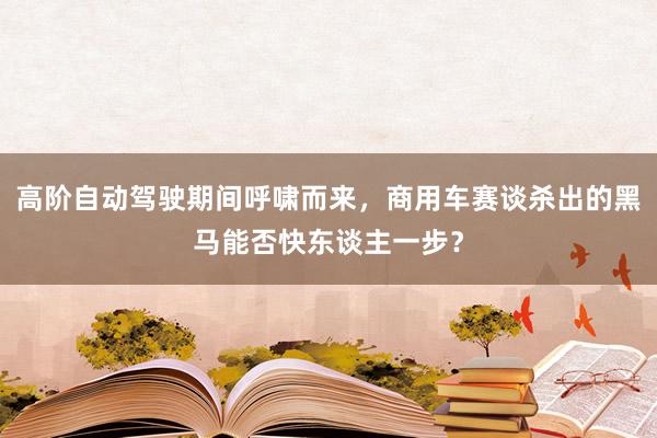 高阶自动驾驶期间呼啸而来，商用车赛谈杀出的黑马能否快东谈主一步？