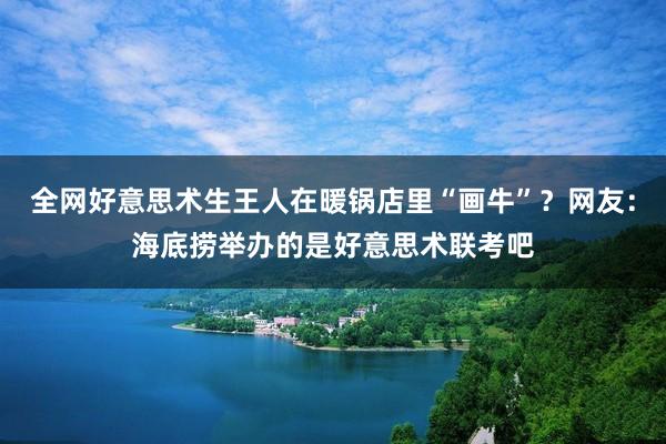 全网好意思术生王人在暖锅店里“画牛”？网友：海底捞举办的是好意思术联考吧