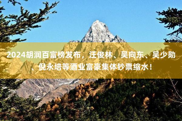 2024胡润百富榜发布，汪俊林、吴向东、吴少勋、倪永培等酒业富豪集体钞票缩水！