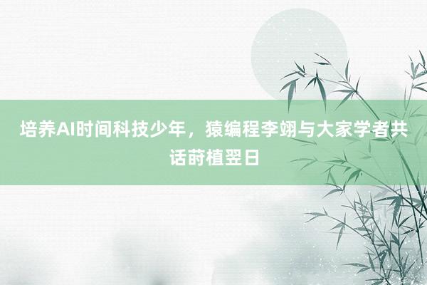 培养AI时间科技少年，猿编程李翊与大家学者共话莳植翌日