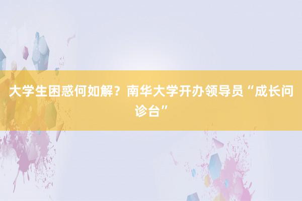 大学生困惑何如解？南华大学开办领导员“成长问诊台”