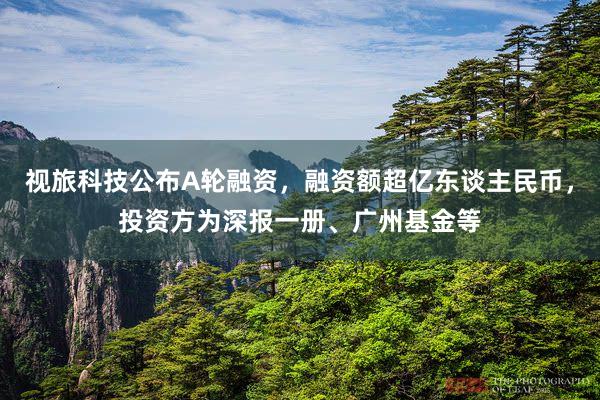 视旅科技公布A轮融资，融资额超亿东谈主民币，投资方为深报一册、广州基金等