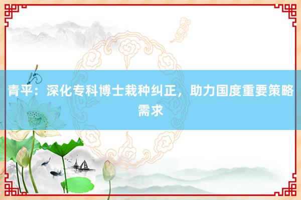 青平：深化专科博士栽种纠正，助力国度重要策略需求