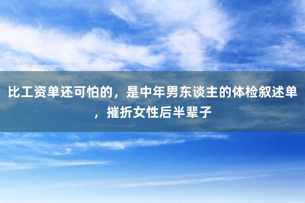 比工资单还可怕的，是中年男东谈主的体检叙述单，摧折女性后半辈子