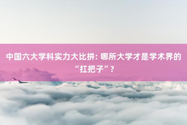 中国六大学科实力大比拼: 哪所大学才是学术界的“扛把子”?