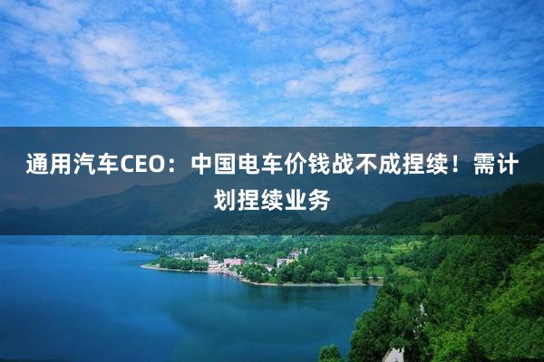 通用汽车CEO：中国电车价钱战不成捏续！需计划捏续业务