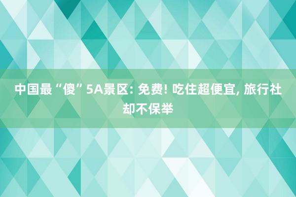 中国最“傻”5A景区: 免费! 吃住超便宜, 旅行社却不保举