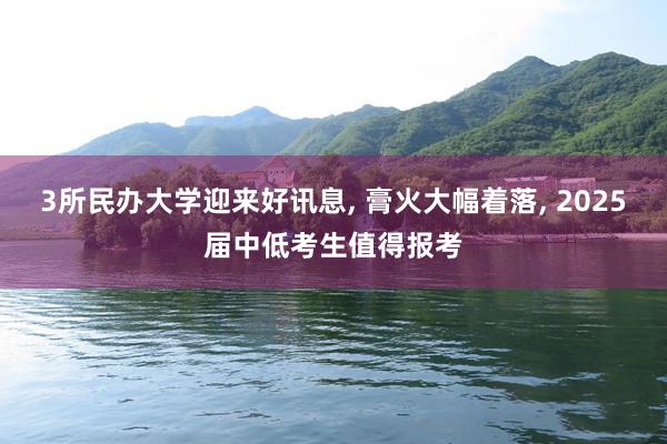 3所民办大学迎来好讯息, 膏火大幅着落, 2025届中低考生值得报考