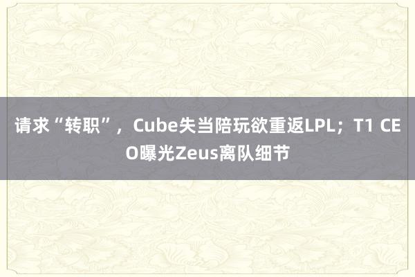 请求“转职”，Cube失当陪玩欲重返LPL；T1 CEO曝光Zeus离队细节