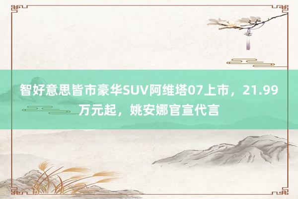 智好意思皆市豪华SUV阿维塔07上市，21.99万元起，姚安娜官宣代言