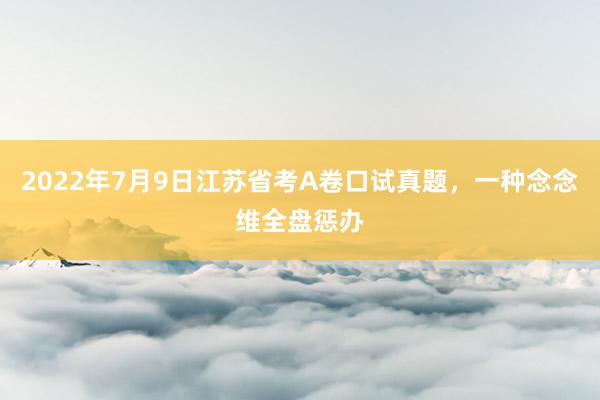 2022年7月9日江苏省考A卷口试真题，一种念念维全盘惩办