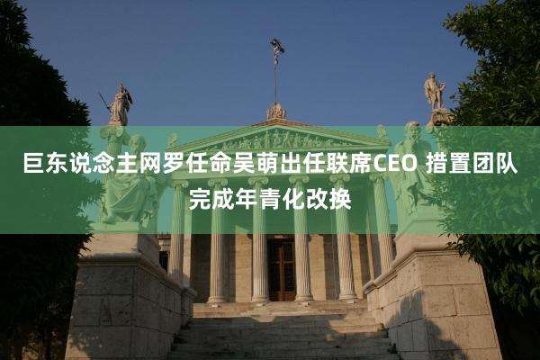 巨东说念主网罗任命吴萌出任联席CEO 措置团队完成年青化改换